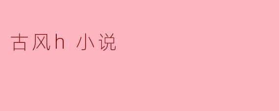 古风H小说的魅力与文化底蕴