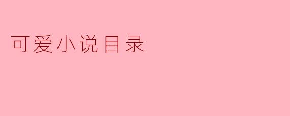 什么是可爱小说目录,里面通常包含哪些内容?****