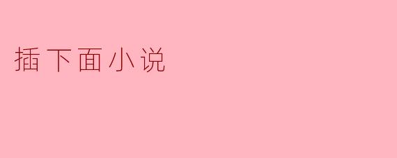 探索“插下面”小说的主题与艺术表现