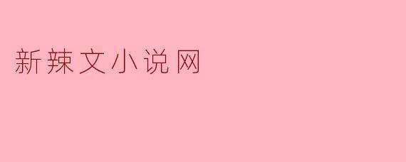 新辣文小说网有什么特色,适合哪类读者?