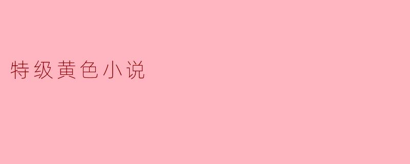 什么是特级黄色小说,它与普通小说有什么区别?