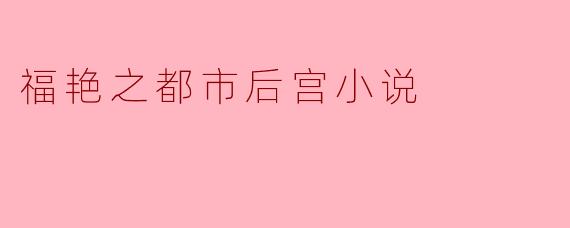福艳之都市后宫小说的主要情节和特色是什么?