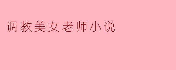 在小说《调教美女老师》中,男主角是如何通过调教来改变女老师的性格和情感的?