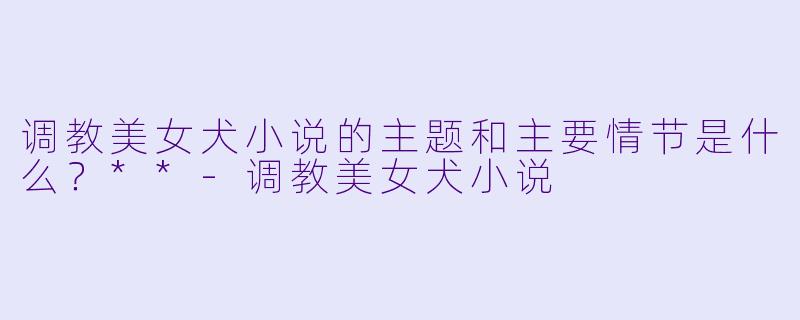 调教美女犬小说的主题和主要情节是什么?**