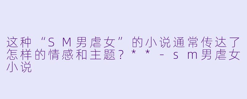 这种“SM男虐女”的小说通常传达了怎样的情感和主题?**
