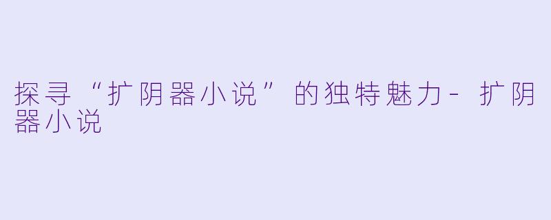 探寻“扩阴器小说”的独特魅力-扩阴器小说
