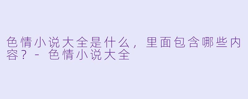 色情小说大全是什么,里面包含哪些内容?