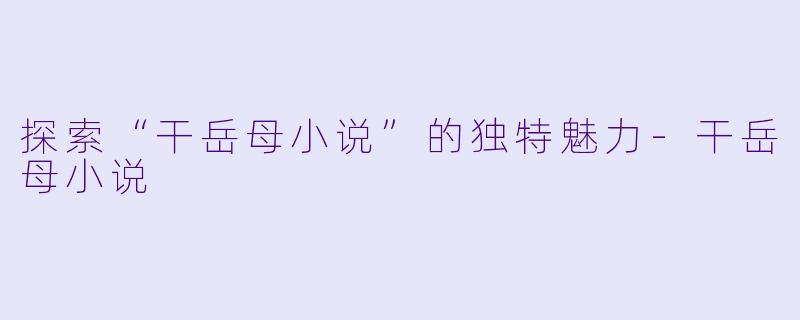 探索“干岳母小说”的独特魅力-干岳母小说