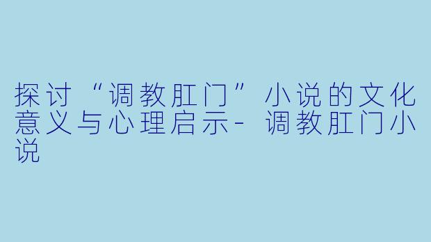 探讨“调教肛门”小说的文化意义与心理启示-调教肛门小说
