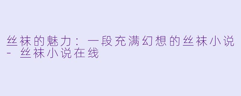丝袜的魅力：一段充满幻想的丝袜小说-丝袜小说在线