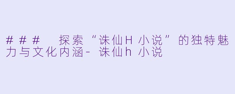 ### 探索“诛仙H小说”的独特魅力与文化内涵-诛仙h小说