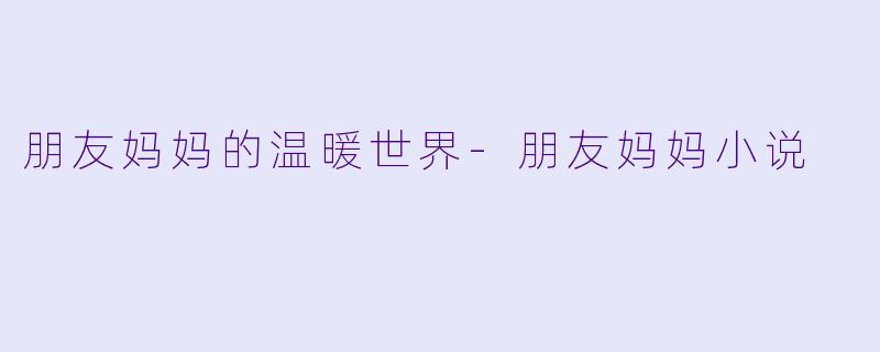 朋友妈妈的温暖世界-朋友妈妈小说