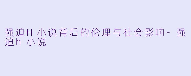 强迫H小说背后的伦理与社会影响-强迫h小说