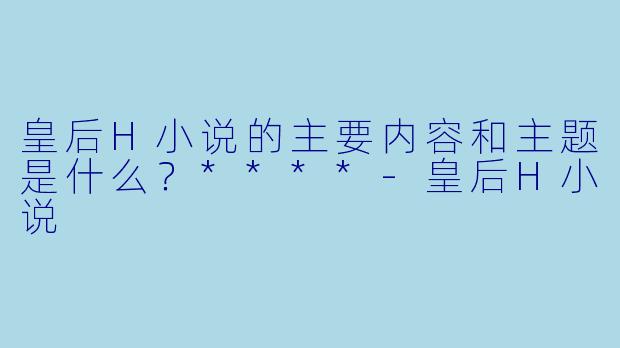 皇后H小说的主要内容和主题是什么?****