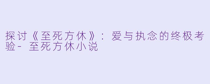 探讨《至死方休》：爱与执念的终极考验-至死方休小说