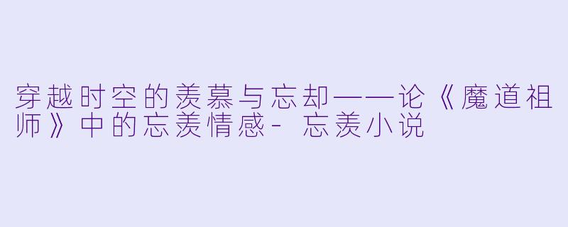 穿越时空的羡慕与忘却——论《魔道祖师》中的忘羡情感-忘羡小说