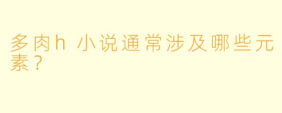 多肉h小说通常涉及哪些元素？