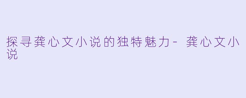 探寻龚心文小说的独特魅力-龚心文小说