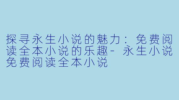 探寻永生小说的魅力：免费阅读全本小说的乐趣-永生小说免费阅读全本小说
