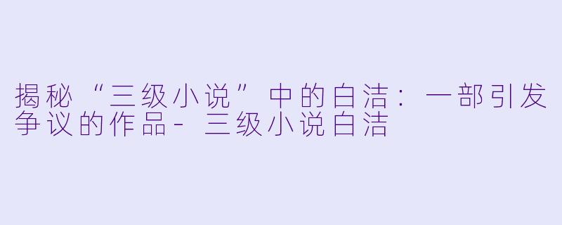 揭秘“三级小说”中的白洁：一部引发争议的作品