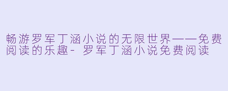 畅游罗军丁涵小说的无限世界——免费阅读的乐趣-罗军丁涵小说免费阅读