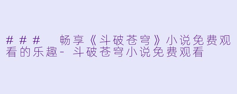 ### 畅享《斗破苍穹》小说免费观看的乐趣-斗破苍穹小说免费观看