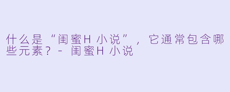 什么是“闺蜜H小说”,它通常包含哪些元素?