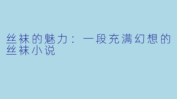 丝袜的魅力:一段充满幻想的丝袜小说