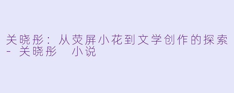 关晓彤：从荧屏小花到文学创作的探索-关晓彤 小说
