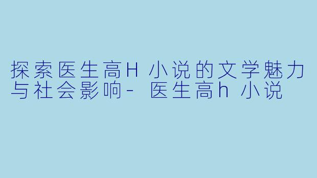 探索医生高H小说的文学魅力与社会影响-医生高h小说