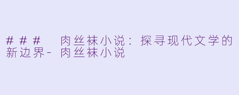 ### 肉丝袜小说：探寻现代文学的新边界-肉丝袜小说