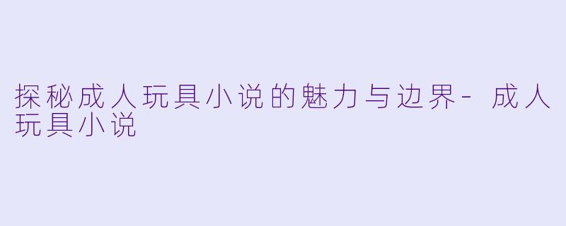 探秘成人玩具小说的魅力与边界-成人玩具小说