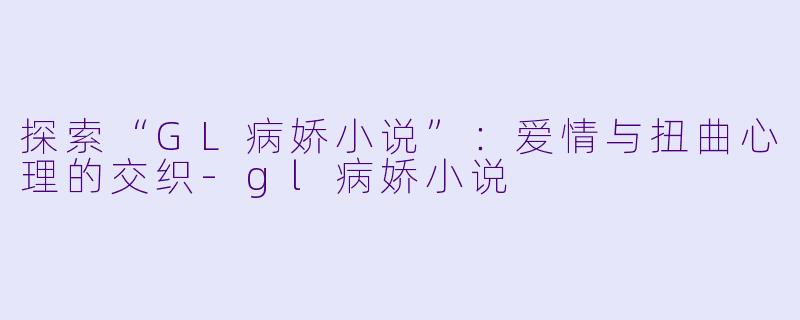 探索“GL病娇小说”：爱情与扭曲心理的交织-gl病娇小说