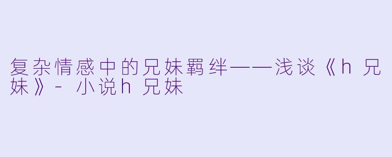 复杂情感中的兄妹羁绊——浅谈《h兄妹》-小说h兄妹
