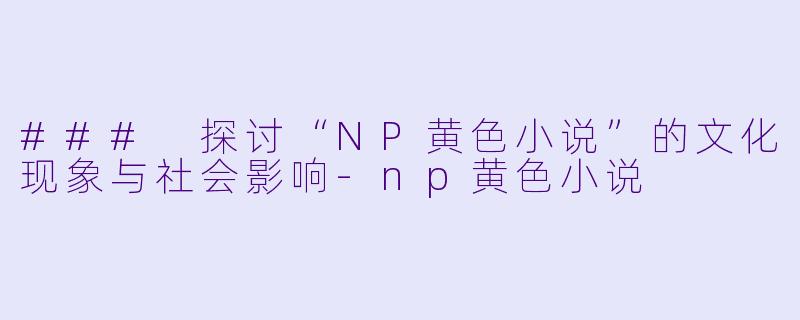 ### 探讨“NP黄色小说”的文化现象与社会影响-np黄色小说