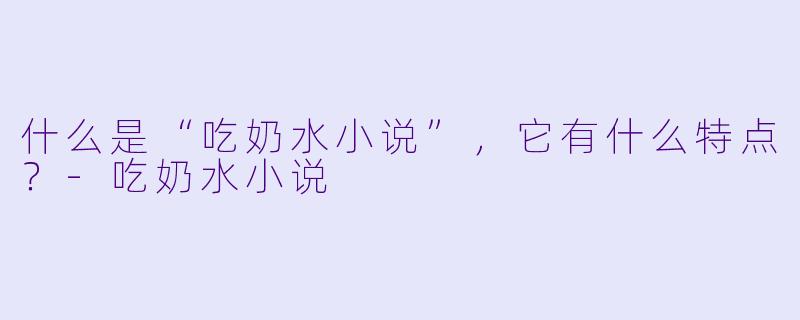 什么是“吃奶水小说”，它有什么特点？