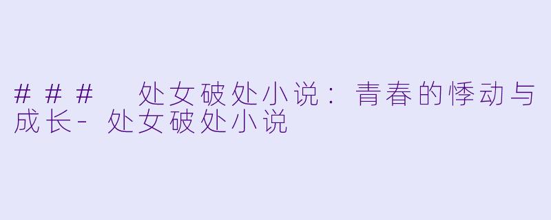 ### 处女破处小说：青春的悸动与成长-处女破处小说