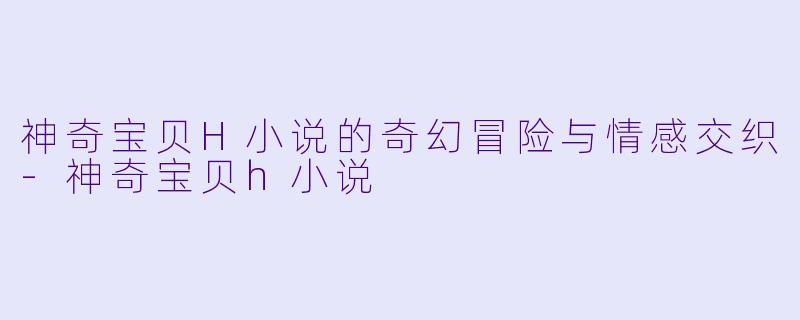 神奇宝贝H小说的奇幻冒险与情感交织-神奇宝贝h小说