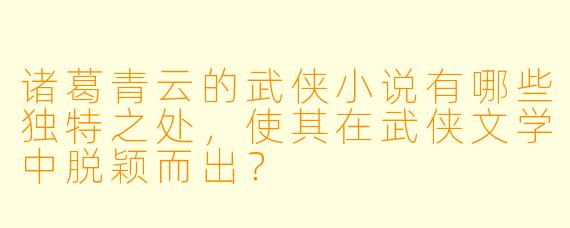 诸葛青云的武侠小说有哪些独特之处，使其在武侠文学中脱颖而出？