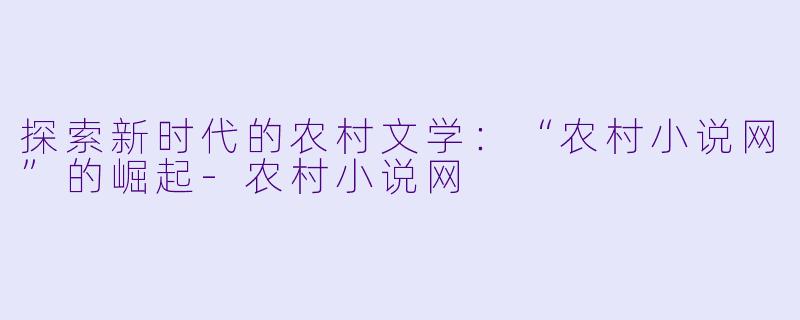 探索新时代的农村文学：“农村小说网”的崛起-农村小说网