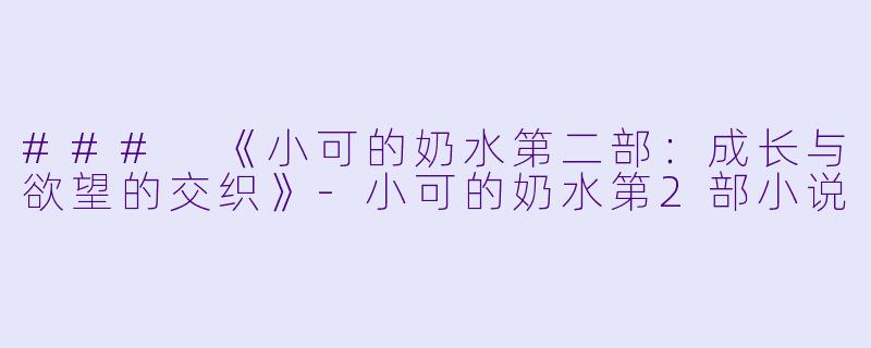 ### 《小可的奶水第二部：成长与欲望的交织》-小可的奶水第2部小说