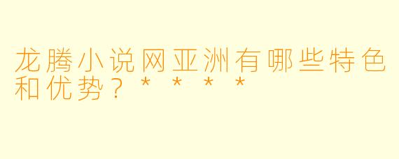 龙腾小说网亚洲有哪些特色和优势?****