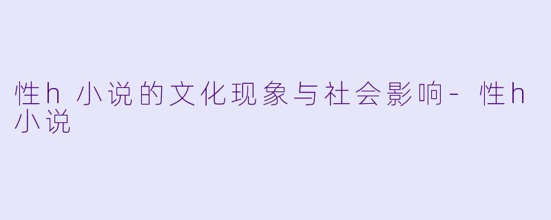 性h小说的文化现象与社会影响-性h小说