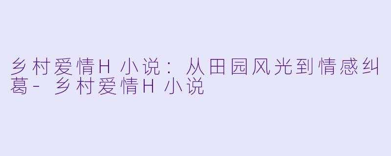乡村爱情H小说：从田园风光到情感纠葛-乡村爱情H小说