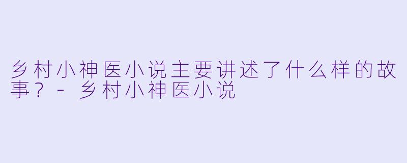 乡村小神医小说主要讲述了什么样的故事?