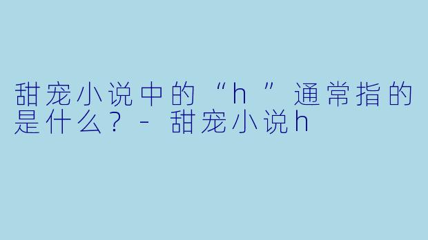甜宠小说中的“h”通常指的是什么？