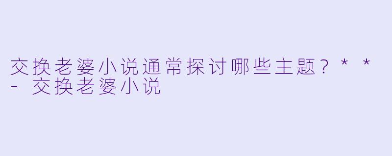 交换老婆小说通常探讨哪些主题？**-交换老婆小说