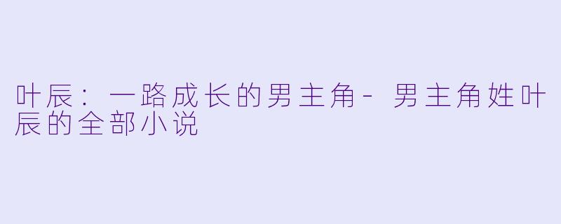叶辰：一路成长的男主角-男主角姓叶辰的全部小说