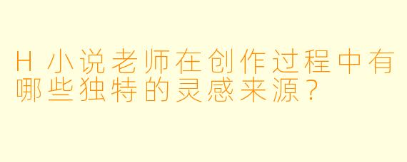 H小说老师在创作过程中有哪些独特的灵感来源？