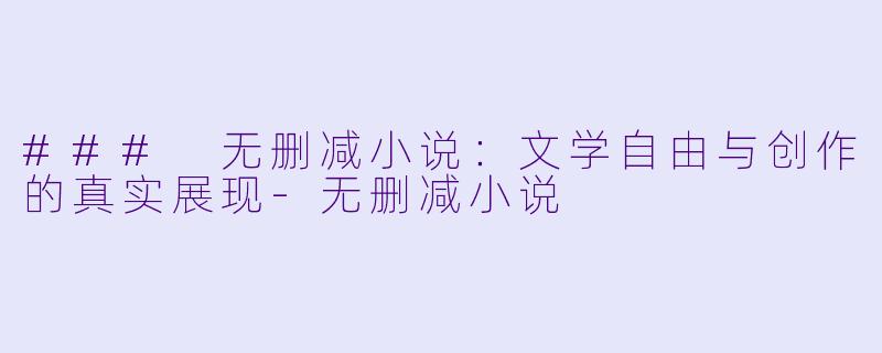 ### 无删减小说：文学自由与创作的真实展现-无删减小说